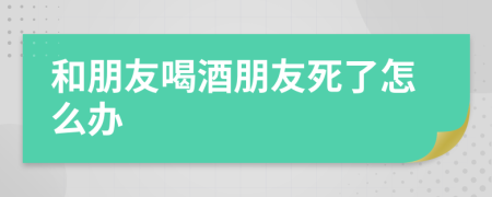 和朋友喝酒朋友死了怎么办