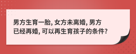 男方生育一胎, 女方未离婚, 男方已经再婚, 可以再生育孩子的条件?