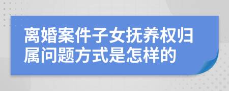 离婚案件子女抚养权归属问题方式是怎样的