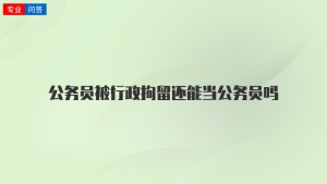 公务员被行政拘留还能当公务员吗