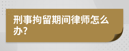 刑事拘留期间律师怎么办?