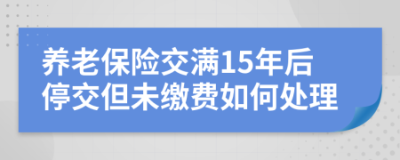 养老保险交满15年后停交但未缴费如何处理