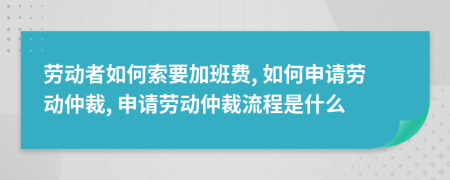 劳动者如何索要加班费, 如何申请劳动仲裁, 申请劳动仲裁流程是什么