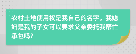 农村土地使用权是我自己的名字，我媳妇是我的子女可以要求父亲委托我帮忙承包吗？