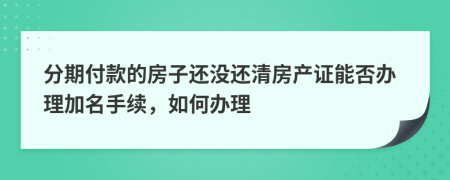 分期付款的房子还没还清房产证能否办理加名手续，如何办理
