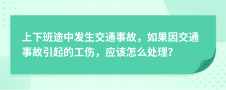 上下班途中发生交通事故，如果因交通事故引起的工伤，应该怎么处理？