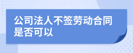 公司法人不签劳动合同是否可以