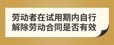 劳动者在试用期内自行解除劳动合同是否有效