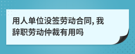 用人单位没签劳动合同, 我辞职劳动仲裁有用吗