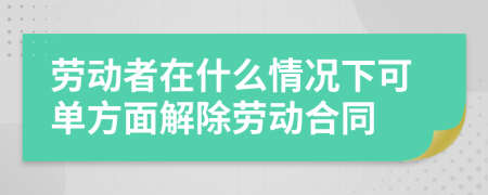 劳动者在什么情况下可单方面解除劳动合同