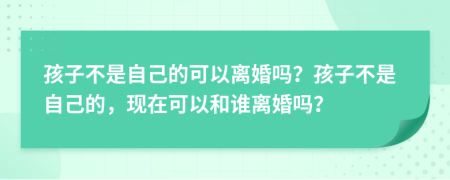 孩子不是自己的可以离婚吗？孩子不是自己的，现在可以和谁离婚吗？