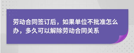 劳动合同签订后，如果单位不批准怎么办，多久可以解除劳动合同关系