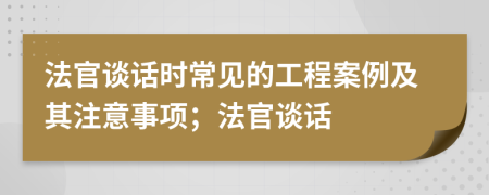 法官谈话时常见的工程案例及其注意事项；法官谈话