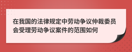 在我国的法律规定中劳动争议仲裁委员会受理劳动争议案件的范围如何