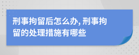 刑事拘留后怎么办, 刑事拘留的处理措施有哪些