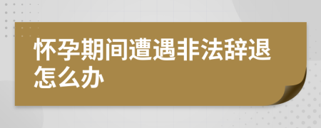 怀孕期间遭遇非法辞退怎么办