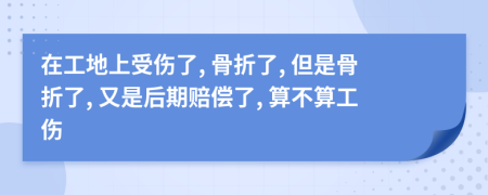 在工地上受伤了, 骨折了, 但是骨折了, 又是后期赔偿了, 算不算工伤