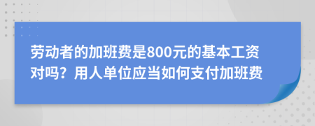 劳动者的加班费是800元的基本工资对吗？用人单位应当如何支付加班费