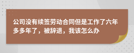 公司没有续签劳动合同但是工作了六年多多年了，被辞退，我该怎么办