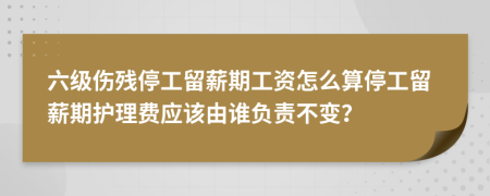 六级伤残停工留薪期工资怎么算停工留薪期护理费应该由谁负责不变？