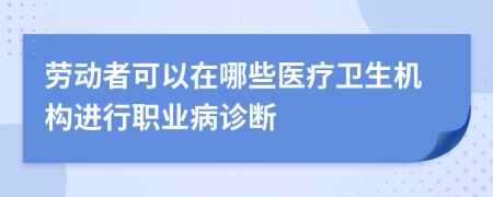 劳动者可以在哪些医疗卫生机构进行职业病诊断