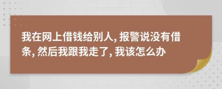 我在网上借钱给别人, 报警说没有借条, 然后我跟我走了, 我该怎么办