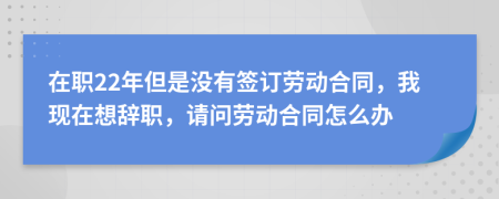 在职22年但是没有签订劳动合同，我现在想辞职，请问劳动合同怎么办