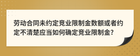 劳动合同未约定竞业限制金数额或者约定不清楚应当如何确定竞业限制金?