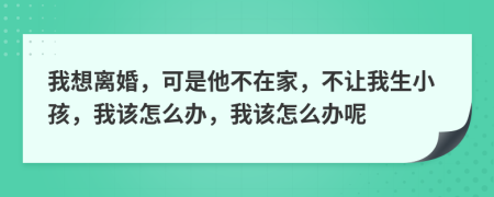 我想离婚，可是他不在家，不让我生小孩，我该怎么办，我该怎么办呢