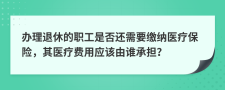 办理退休的职工是否还需要缴纳医疗保险，其医疗费用应该由谁承担？