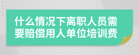 什么情况下离职人员需要赔偿用人单位培训费