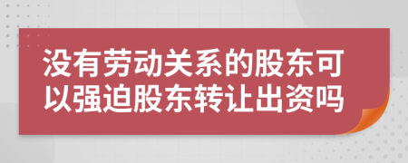 没有劳动关系的股东可以强迫股东转让出资吗