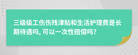 三级级工伤伤残津贴和生活护理费是长期待遇吗, 可以一次性赔偿吗？