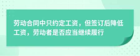 劳动合同中只约定工资，但签订后降低工资，劳动者是否应当继续履行