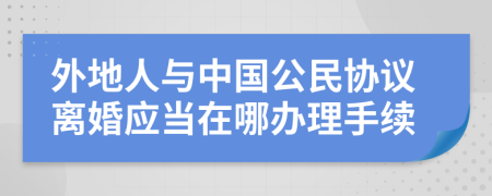 外地人与中国公民协议离婚应当在哪办理手续