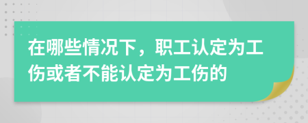 在哪些情况下，职工认定为工伤或者不能认定为工伤的