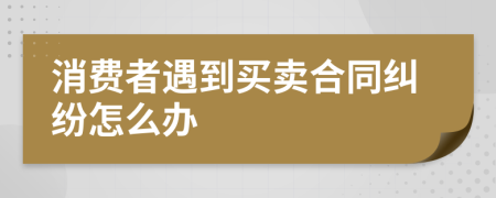 消费者遇到买卖合同纠纷怎么办