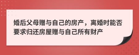 婚后父母赠与自己的房产，离婚时能否要求归还房屋赠与自己所有财产