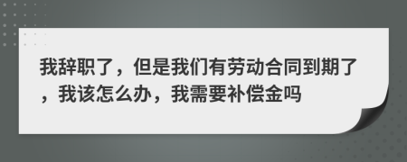 我辞职了，但是我们有劳动合同到期了，我该怎么办，我需要补偿金吗