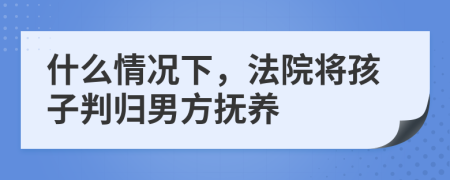 什么情况下，法院将孩子判归男方抚养