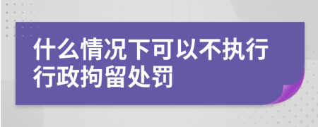 什么情况下可以不执行行政拘留处罚