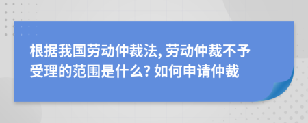 根据我国劳动仲裁法, 劳动仲裁不予受理的范围是什么? 如何申请仲裁