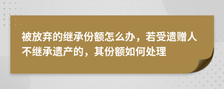 被放弃的继承份额怎么办，若受遗赠人不继承遗产的，其份额如何处理