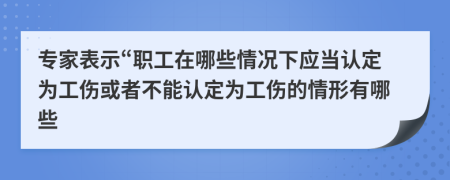 专家表示“职工在哪些情况下应当认定为工伤或者不能认定为工伤的情形有哪些