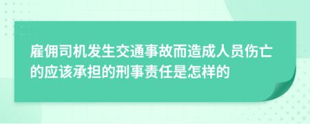 雇佣司机发生交通事故而造成人员伤亡的应该承担的刑事责任是怎样的