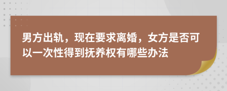 男方出轨，现在要求离婚，女方是否可以一次性得到抚养权有哪些办法