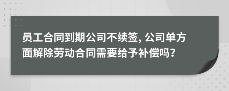 员工合同到期公司不续签, 公司单方面解除劳动合同需要给予补偿吗?