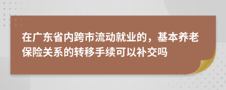 在广东省内跨市流动就业的，基本养老保险关系的转移手续可以补交吗