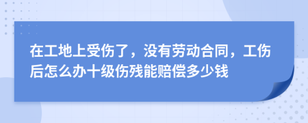 在工地上受伤了，没有劳动合同，工伤后怎么办十级伤残能赔偿多少钱