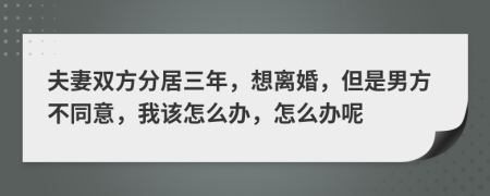 夫妻双方分居三年，想离婚，但是男方不同意，我该怎么办，怎么办呢